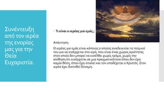 Συνέντευξη
από τον ιερέα
της ενορίας
μας για την
Θεία
Ευχαριστία.
 Τι είναι ο ιερέας για εμάς ;
Απάντηση:
Ο ιερέας για εμάς είναι κάποιος ο οποίος αναδεικνύει το ποίμνιό
του για να εισέρχεται στο ιερό, που είναι ένας χώρος αγιότητας
στον οποίο δεν μπορεί να εισέλθει χωρίς τρόμο, χωρίς την
αίσθηση ότι εισέρχεται σε μια πραγματικότητα όπου δεν έχει
καμία θέση, όπου έχει σταλεί και τον υποδέχεται ο Χριστός. Στον
ιερέα έχει διατεθεί δύναμη.
 