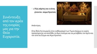 Συνέντευξη
από τον ιερέα
της ενορίας
μας για την
Θεία
Ευχαριστία.
 2.Πώς οάρτος και ο οίνος
γίνονται σώμα Χριστού;
Απάντηση:
Στην θεία Λειτουργεία στον καθαγιασμό τωνΤιμών Δώρων οι ιερείς
προσεύχονται να κατέλθει το Άγιο πνεύμα και να μεταβάλει τον άρτο και
τον οίνο σε Σώμα και Αίμα Χριστού.
 