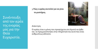 Συνέντευξη
από τον ιερέα
της ενορίας
μας για την
Θεία
Ευχαριστία.
3.Πώς ο ιερέας συντελεί για να γίνει
το μυστήριο;
Απάντηση
Ο ιερέας είναι ο μόνος που προσεύχεται στο Χριστό να έρθει
και να πραγματοποιήσει στην πληρότητά του αυτό που είναι
ανθρωπίνως αδύνατο.
 