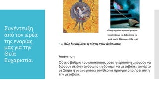 Συνέντευξη
από τον ιερέα
της ενορίας
μας για την
Θεία
Ευχαριστία.
«Πίστη σημαίνει σιγουριά για αυτά
που ελπίζουμε και βεβαιότητα για
αυτά που δε βλέπουμε» (Εβρ 11,1)
 4.Πώς δυναμώνει η πίστη στον άνθρωπο;
Απάντηση
Ούτε ο βαθμός του επισκόπου, ούτε η ιεροσύνη μπορούν να
δώσουν σε έναν άνθρωπο τη δύναμη να μεταβάλει τον άρτο
σε Σώμα ή να αναγκάσει τον Θεό να πραγματοποιήσει αυτή
την μεταβολή.
 