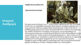 Ιστορική
Αναδρομή
Εμφάνιση και ρόλος στη
Χριστιανική κοινότητα
 Στη χριστιανική εκκλησία του 1ου αιώνα ο όρος ευχαριστία δεν είχε την ειδική
έννοια που του αποδόθηκε αργότερα αλλά σήμαινε «απόδοση ευχαριστιών,
ευγνωμοσύνη» αλλά και ευχαριστήρια προσευχή προς το Θεό. Στην Καινή
Διαθήκη χρησιμοποιούνται οι όροι «Κυριακόν δείπνον» («δείπνο του Κυρίου»),
και «κλάση τοῦ ἄρτου» (το κόψιμο του ψωμιού), για να περιγράψουν το
τελετουργικό γεύμα που ο ΙησούςΧριστός έδωσε εντολή στους μαθητές του να
τηρούν λέγοντας: «Τοῦτο ποιεῖτε εἰς τὴν ἐμὴν ἀνάμνησιν». Από τα τέλη του 1ου
αιώνα, σύμφωνα με τη Διδαχή των ΔώδεκαΑποστόλων, φαίνεται ότι άρχισε να
καθιερώνεται η ονομασία «ευχαριστία» με την τεχνική αυτή σημασία.
Προφανώς αυτό συνέβη καθώς οι προσευχές πριν από το αναμνηστικό δείπνο
άρχιζαν συνήθως με τα λόγια: «Εὐχαριστοῦμέν σοι, πάτερ ἡμῶν».
 