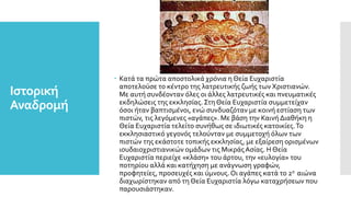 Ιστορική
Αναδρομή
 Κατά τα πρώτα αποστολικά χρόνια η Θεία Ευχαριστία
αποτελούσε το κέντρο της λατρευτικής ζωής των Χριστιανών.
Με αυτή συνδέονταν όλες οι άλλες λατρευτικές και πνευματικές
εκδηλώσεις της εκκλησίας. Στη Θεία Ευχαριστία συμμετείχαν
όσοι ήταν βαπτισμένοι, ενώ συνδυαζόταν με κοινή εστίαση των
πιστών, τις λεγόμενες «αγάπες». Με βάση την Καινή Διαθήκη η
Θεία Ευχαριστία τελείτο συνήθως σε ιδιωτικές κατοικίες.Το
εκκλησιαστικό γεγονός τελούνταν με συμμετοχή όλων των
πιστών της εκάστοτε τοπικής εκκλησίας, με εξαίρεση ορισμένων
ιουδαιοχριστιανικών ομάδων τις ΜικράςΑσίας. Η Θεία
Ευχαριστία περιείχε «κλάση» του άρτου, την «ευλογία» του
ποτηρίου αλλά και κατήχηση με ανάγνωση γραφών,
προφητείες, προσευχές και ύμνους.Οι αγάπες κατά το 2ο αιώνα
διαχωρίστηκαν από τη Θεία Ευχαριστία λόγω καταχρήσεων που
παρουσιάστηκαν.
 