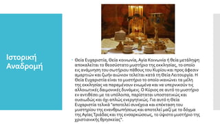 Ιστορική
Αναδρομή
 Θεία Ευχαριστία, Θεία κοινωνία, Αγία Κοινωνία ή θεία μετάληψη
αποκαλείται το θεοσύστατο μυστήριο της εκκλησίας, το οποίο
εις ανάμνηση του σωτήριου πάθους του Κυρίου και προς άφεσιν
αμαρτιών και ζωήν αιώνιον τελείται κατά τη Θεία Λειτουργία. Η
Θεία Ευχαριστία είναι το μυστήριο το οποίο ικανώνει τα μέλη
της εκκλησίας να παραμένουν ενωμένα και να υπερνικούν τις
αλλοιωτικές δαιμονικές δυνάμεις. Ο Κύριος σε αυτό το μυστήριο
εν αντιθέσει με τα υπόλοιπα, παρίσταται υποστατικώς και
ουσιωδώς και όχι απλώς ενεργητικώς. Για αυτό η Θεία
Ευχαριστία τελικά "αποτελεί συνέχεια και επέκταση του
μυστηρίου της ενανθρωπήσεως και αποτελεί μαζί με το δόγμα
τηςΑγίαςΤριάδας και της ενσαρκώσεως, το ύψιστο μυστήριο της
χριστιανικής θρησκείας“.
 