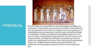 Η Εξέλιξή της  Εδώ θα πρέπει να επισημανθεί και μία ακόμα αρχαία συνήθεια της
εκκλησίας.ΤαΤίμια Δώρα τηρούμενα στην εκκλησία, αποστέλλονταν
από τους διακόνους στα σπίτια των ασθενών και των αιχμαλώτων ή
παραλαμβάνονταν από ασκητές ή πιστούς προς ιδιαίτερη μετάληψη
και οδοιπορία.Το έθος αυτό μάλιστα διατηρήθηκε μέχρι και το 12ο
αιώνα. Επίσης ταΤίμια Δώρα προσκυνούνταν υπό των πιστών, μετά
από γονυκλισία, στη διάρκεια της Θείας Λειτουργίας και κατά την
είσοδο των προηγιασμένων δώρων. Μια τέτοια προσκύνηση φυσικά
ανήκει στον αληθινά παρόντα σωματικώς Ιησού Χριστό, που
ευρίσκεται σταΤίμια Δώρα και όχι στην ύλη ή τη νοητή παρουσία
του.
 