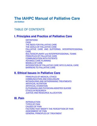 The IAHPC Manual of Palliative Care
3rd Edition
TABLE OF CONTENTS
I. Principles and Practice of Palliative Care
DEFINITIONS
FAQS
THE NEED FOR PALLIATIVE CARE
THE GOALS OF PALLIATIVE CARE
PALLIATIVE CARE AND SUFFERING: INTERPROFESSIONAL
CARE
MULTIDISCIPLINARY and INTERPROFESSIONAL TEAMS
PRINCIPLES OF PALLIATIVE CARE
COMMUNICATION WITH PATIENTS
ADVANCE CARE PLANNING
MODELS OF CARE
INTEGRATION OF PALLIATIVE CARE INTO CLINICAL CARE
BARRIERS TO PALLIATIVE CARE
II. Ethical Issues in Palliative Care
PRINCIPLES OF MEDICAL ETHICS
COMMUNICATION AND DISCLOSURE
WITHHOLDING AND WITHDRAWING TREATMENTS
ARTIFICIAL NUTRITION
ARTIFICIAL HYDRATION
EUTHANASIA AND PHYSICIAN-ASSISTED SUICIDE
ETHICS IN RESEARCH
JUSTICE AND RESOURCE ALLOCATION
III. Pain
INTRODUCTION
TYPES OF PAIN
CAUSES OF PAIN
FACTORS THAT MODIFY THE PERCEPTION OF PAIN
ASSESSMENT OF PAIN
GENERAL PRINCIPLES OF TREATMENT
 
