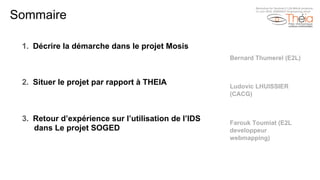 Sommaire
1.  Décrire la démarche dans le projet Mosis
2.  Situer le projet par rapport à THEIA
3.  Retour d’expérience sur l’utilisation de l’IDS
dans Le projet SOGED
Bernard Thumerel (E2L)
Ludovic LHUISSIER
(CACG)
Farouk Toumiat (E2L
developpeur
webmapping)
Workshop for Sentinel-2 L2A MAJA products
13 Juin 2018, ENSEEIHT Engineering shool
 