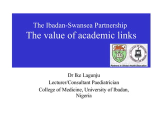 The Ibadan-Swansea Partnership   The value of academic links Dr Ike Lagunju Lecturer/Consultant Paediatrician College of Medicine, University of Ibadan, Nigeria 