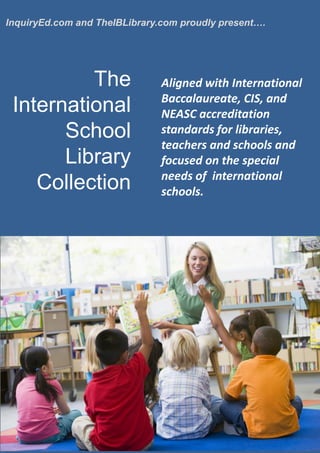 InquiryEd.com and TheIBLibrary.com proudly present….
Aligned with International
Baccalaureate, CIS, and
NEASC accreditation
standards for libraries,
teachers and schools and
focused on the special
needs of international
schools.
The
International
School
Library
Collection
 