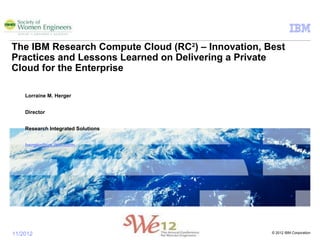 © 2012 IBM Corporation11/2012
The IBM Research Compute Cloud (RC2
) – Innovation, Best
Practices and Lessons Learned on Delivering a Private
Cloud for the Enterprise
Lorraine M. Herger
Director
Research Integrated Solutions
herger@us.ibm.com
 
