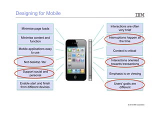 Designing for Mobile

                             Interactions are often
   Minimise page loads             very brief

  Minimise content and      Interruptions happen all
        function                    the time

 Mobile applications easy
                               Context is critical
          to use

                             Interactions oriented
    Not desktop ‘lite’
                             towards transactions

   Support social and
                            Emphasis is on viewing
       personal

 Enable start and finish       Users’ goals are
 from different devices           different




                                           © 2010 IBM Corporation
 