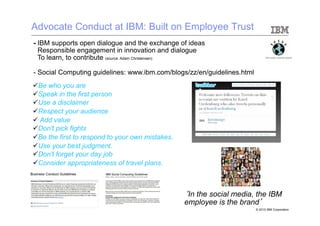 Advocate Conduct at IBM: Built on Employee Trust
- IBM supports open dialogue and the exchange of ideas
-  Responsible engagement in innovation and dialogue
-  To learn, to contribute (source: Adam Christensen)

- Social Computing guidelines: www.ibm.com/blogs/zz/en/guidelines.html
ü Be who you are
ü Speak in the first person
ü Use a disclaimer
ü Respect your audience
ü  Add value
ü Don't pick fights
ü Be the first to respond to your own mistakes.
ü Use your best judgment.
ü Don't forget your day job
ü Consider appropriateness of travel plans.



                                                   ‘In the social media, the IBM
                                                   employee is the brand’
                                                                         © 2010 IBM Corporation
 