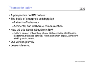 Themes for today

§ A perspective on IBM culture
§ The basis of enterprise collaboration
    – Patterns of behaviour
    – Accidental and deliberate communication
§ How we use Social Software in IBM
  – Culture, career, onboarding, churn, skills/expertise identification,
    leadership, business conduct, return on human capital, a modern
    working environment.
§ Our version journey
§ Lessons learned




                                                                     © 2010 IBM Corporation
 