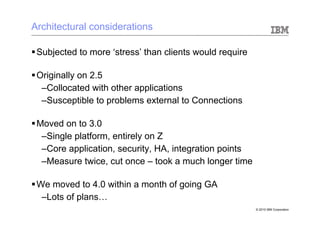 Architectural considerations

§ Subjected to more ‘stress’ than clients would require

§ Originally on 2.5
    – Collocated with other applications
    – Susceptible to problems external to Connections

§ Moved on to 3.0
    – Single platform, entirely on Z
    – Core application, security, HA, integration points
    – Measure twice, cut once – took a much longer time

§ We moved to 4.0 within a month of going GA
    – Lots of plans…
                                                           © 2010 IBM Corporation
 