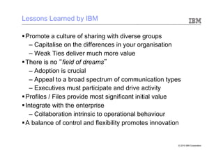 Lessons Learned by IBM

§ Promote a culture of sharing with diverse groups
     –  Capitalise on the differences in your organisation
     –  Weak Ties deliver much more value
§ There is no “field of dreams”
     –  Adoption is crucial
     –  Appeal to a broad spectrum of communication types
     –  Executives must participate and drive activity
§ Profiles / Files provide most significant initial value
§ Integrate with the enterprise
     –  Collaboration intrinsic to operational behaviour
§ A balance of control and flexibility promotes innovation


                                                          © 2010 IBM Corporation
 