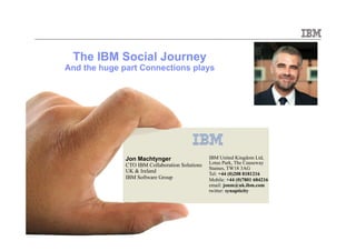 The IBM Social Journey
And the huge part Connections plays




              Jon Machtynger                    IBM United Kingdom Ltd,
              CTO IBM Collaboration Solutions   Lotus Park, The Causeway
                                                Staines, TW18 3AG
              UK & Ireland                      Tel: +44 (0)208 8181216
              IBM Software Group                Mobile: +44 (0)7801 684216
                                                email: jonm@uk.ibm.com
                                                twitter: synapticity




                                                                             © 2010 IBM Corporation
 