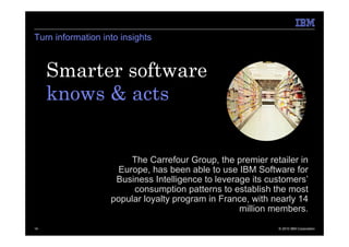 Turn information into insights



     Smarter software
     knows & acts.


                        The Carrefour Group, the premier retailer in
                     Europe, has been able to use IBM Software for
                    Business Intelligence to leverage its customers’
                        consumption patterns to establish the most
                   popular loyalty program in France, with nearly 14
                                                   million members.

14                                                          © 2010 IBM Corporation
 