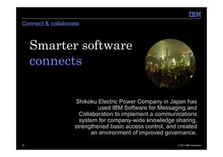 Connect & collaborate



     Smarter software
     connects.

                   Shikoku Electric Power Company in Japan has
                            used IBM Software for Messaging and
                     Collaboration to implement a communications
                     system for company-wide knowledge sharing,
                   strengthened basic access control, and created
                          an environment of improved governance.

16                                                       © 2010 IBM Corporation
 