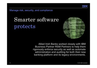 Manage risk, security, and compliance



     Smarter software
     protects.

                         Allied Irish Banks worked closely with IBM
                       Business Partner RSM Partners to help them
                    rigorously enforce security as well as automate
                      administration and auditing for both their new
                     banking platform and its legacy environments.


19                                                          © 2010 IBM Corporation
 