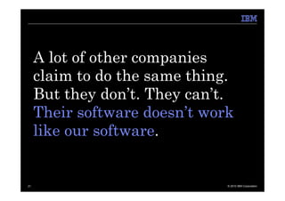 A lot of other companies
     claim to do the same thing.
     But they don’t. They can’t.
     Their software doesn’t work
     like our software.


21                             © 2010 IBM Corporation
 