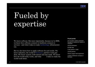 Fueled by
     expertise
                                                                       Proof points
     We know software. But more importantly, because we’re IBM,        40 innovation centers worldwide,
                                                                       focused on solutions for dozens of
     we know how software connects to hardware connects to             industries
     services—and what it takes to make technology infrastructure      26,000 developers
     run.                                                              80 R&D labs
                                                                       4,000 patents in 2008
     But we also know how to apply software for real results. We       30,000 partners
     know industries, the world of business, and how work gets         World’s largest math department
     done. We know systems, both natural and man-made. We know         Largest middleware company in
     how the world really works, and what       it takes to make the   the world
     world work better.
23                                                                                       © 2010 IBM Corporation
 