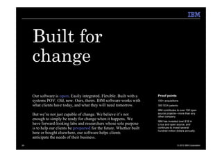 Built for
     change
     Our software is open. Easily integrated. Flexible. Built with a    Proof points
     systems POV. Old, new. Ours, theirs. IBM software works with       100+ acquisitions
     what clients have today, and what they will need tomorrow.         300 SOA patents
                                                                        IBM contributes to over 150 open
     But we’re not just capable of change. We believe it’s not          source projects—more than any
                                                                        other company.
     enough to simply be ready for change when it happens. We           IBM has invested over $1B in
     have forward-looking labs and researchers whose sole purpose       Linux and open source, and
     is to help our clients be prepared for the future. Whether built   continues to invest several
                                                                        hundred million dollars annually.
     here or bought elsewhere, our software helps clients
     anticipate the needs of their business.
24                                                                                       © 2010 IBM Corporation
 