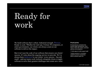 Ready for
     work
     We build software that’s robust. Industrial-strength. Proven.          Proof points
     Ready to scale. Whether for start-ups, Fortune 50 companies, or        60 laboratories worldwide that
                                                                            practice agile development, work
     entire governments, our clients can always count on our                hand in hand with clients, business
     software to deliver the impact.                                        partners and academia
                                                                            17,000 sales & 5,000 support staff
     But it isn’t just the code of our software that ensures our clients’   Testing solutions in innovation
     success. It’s also about the ongoing service we provide. We’ve         centers to ensure robustness
                                                                            before software goes live
     always been dedicated to our clients’ every success—big and
     small—and our teams work tirelessly alongside clients to apply
     software to solve their greatest challenges and create new value.
25                                                                                           © 2010 IBM Corporation
 