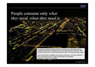 People consume only what
    they need, when they need it.




                   A leading international energy provider is launching an automated energy
                   management system that enables more than 300 industrial customers, 900
                   service providers and 11,000 households to better control their energy usage.

                   Users will be able to establish consumption protocols to minimize electricity
                   use in peak periods and to take full advantage of renewable
                   energy resources when available.

3                                                                                   © 2010 IBM Corporation
 