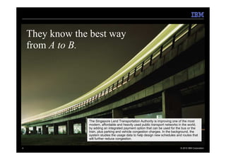 They know the best way
    from A to B.




                 The Singapore Land Transportation Authority is improving one of the most
                 modern, affordable and heavily used public transport networks in the world,
                 by adding an integrated payment option that can be used for the bus or the
                 train, plus parking and vehicle congestion charges. In the background, the
                 system studies the usage data to help design new schedules and routes that
                 will further reduce congestion.

4                                                                               © 2010 IBM Corporation
 