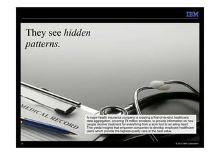 They see hidden
    patterns.




                  A major health insurance company is creating a first-of-its-kind healthcare
                  data aggregation, covering 79 million enrolees, to provide information on how
                  people receive treatment for everything from a sore foot to an ailing heart.
                  This yields insights that empower companies to develop employee healthcare
                  plans which provide the highest-quality care at the best value.


6                                                                                © 2010 IBM Corporation
 