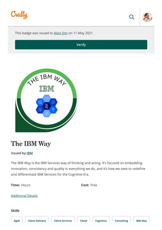 This badge was issued to Alvin Sim on 11 May 2021.
Verify
The IBM Way
Issued by IBM
Time: Hours Cost: Free
Additional Details
Skills
Agile Client Delivery Client Services Cloud Cognitive Consulting IBM Way
The IBM Way is the IBM Services way of thinking and acting. It’s focused on embedding
innovation, consistency and quality in everything we do, and it’s how we seek to rede ne
and di erentiate IBM Services for the Cognitive Era.
 