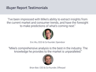 “I've been impressed with Mike's ability to extract insights from
the current market and consumer trends, and have the foresight
to make predictions of what's coming next.”
Eric Wu, CEO & Co-founder, Opendoor
iBuyer Report Testimonials
Brian Bair, CEO & Co-founder, Offerpad
“Mike’s comprehensive analysis is the best in the industry. The
knowledge he provides to the market is unparalleled.”
 