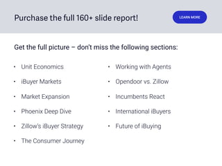 Purchase the full 160+ slide report! LEARN MORE
• Unit Economics
• iBuyer Markets
• Market Expansion
• Phoenix Deep Dive
• Zillow’s iBuyer Strategy
• The Consumer Journey
• Working with Agents
• Opendoor vs. Zillow
• Incumbents React
• International iBuyers
• Future of iBuying
Get the full picture – don’t miss the following sections:
 
