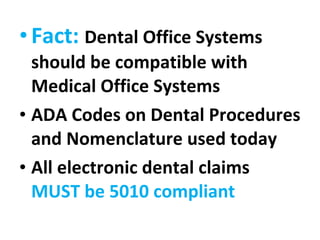 Fact:  Dental Office Systems should be compatible with Medical Office Systems ADA Codes on Dental Procedures and Nomenclature used today All electronic dental claims  MUST be 5010 compliant 