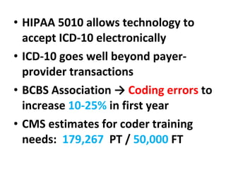HIPAA 5010 allows technology to accept ICD-10 electronically ICD-10 goes well beyond payer-provider transactions BCBS Association ->  Coding errors  to increase  10-25%  in first year CMS estimates for coder training needs:  179,267   PT /  50,000  FT 