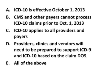 ICD-10 is effective October 1, 2013 CMS and other payers cannot process ICD-10 claims prior to Oct. 1, 2013 ICD-10 applies to all providers and payers Providers, clinics and vendors will need to be prepared to support ICD-9 and ICD-10 based on the claim DOS All of the above 