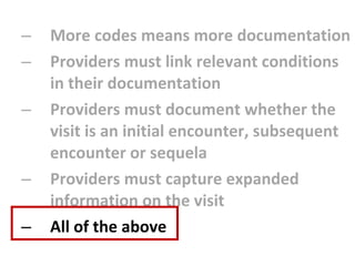 More codes means more documentation Providers must link relevant conditions in their documentation Providers must document whether the visit is an initial encounter, subsequent encounter or sequela Providers must capture expanded information on the visit All of the above 