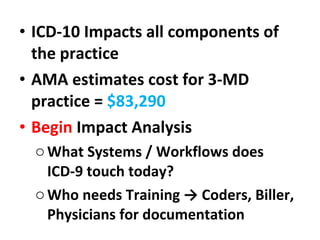 ICD-10 Impacts all components of the practice AMA estimates cost for 3-MD practice =  $83,290 Begin  Impact Analysis What Systems / Workflows does ICD-9 touch today? Who needs Training -> Coders, Biller, Physicians for documentation 