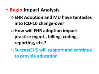 Begin  Impact Analysis EHR Adoption and MU have tentacles into ICD-10 change-over How will EHR adoption impact practice mgmt., billing, coding, reporting, etc.? SuccessEHS will support and continue to provide education 