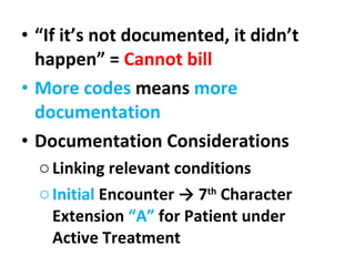 “ If it’s not documented, it didn’t happen” =  Cannot bill More codes  means  more documentation  Documentation Considerations Linking relevant conditions  Initial  Encounter -> 7 th  Character Extension  “A”  for Patient under Active Treatment 