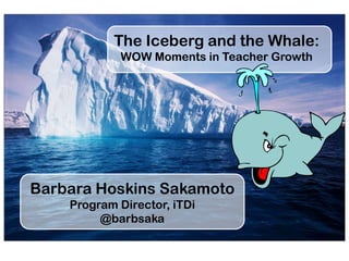 The Iceberg and the Whale:
WOW Moments in Teacher Growth
Barbara Hoskins Sakamoto
Program Director, iTDi
@barbsaka
 
