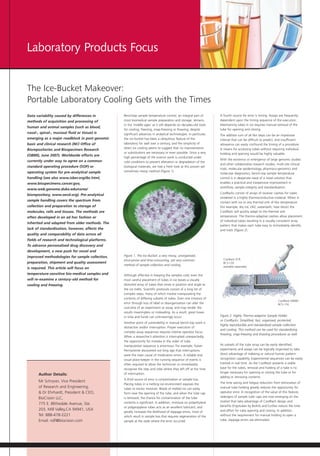Laboratory Products Focus


The Ice-Bucket Makeover:
Portable Laboratory Cooling Gets with the Times
Data variability caused by differences in         Benchtop sample temperature control, an integral part of          A fourth source for error is timing. Assays are frequently
methods of acquisition and processing of          most biomedical sample preparation and storage, remains           dependent upon the timing sequence of the execution.
                                                  in the ‘middle ages’ as it still depends on decades-old tools     Maintaining tubes in ice requires manual removal of the
human and animal samples (such as blood,
                                                  for cooling, freezing, snap-freezing or thawing, despite          tube for opening and closing.
nasal-, spinal-, mucosal fluid or tissue) is      significant advances in analytical technologies. In particular,   The additive sum of all like steps can be an impressive
emerging as a major roadblock in post-genomic     the ice bucket has been a ubiquitous feature of the               interval that can be difficult to predict, and insufficient
basic and clinical research (NCI Office of        laboratory for well over a century, and the simplicity of         allowance can easily confound the timing of a procedure.
                                                  direct ice cooling seems to suggest that no improvements          A means for accessing tubes without requiring individual
Biorepositories and Biospecimen Research
                                                  or substitutions are necessary or even possible. Since a very     holding and opening would be highly valuable.
(OBBR), June 2007). Worldwide efforts are
                                                  high percentage of life science work is conducted under
currently under way to agree on a common                                                                            With the existence or emergence of large genomic studies
                                                  cold conditions to prevent alteration or degradation of the
                                                                                                                    and other collaborative research studies, multi-site clinical
standard operating procedure (SOP) or             biological materials, we had a fresh look at this proven yet
                                                                                                                    trials, molecular epidemiology, pharmaco-genomics and
operating system for pre-analytical sample        sometimes messy method (Figure 1).
                                                                                                                    molecular diagnostics, bench-top sample temperature
handling (see also www.isber.org/ibc.html,                                                                          control is in desperate need of a novel solution that
www.biospecimens.cancer.gov,                                                                                        enables a practical and inexpensive improvement in
                                                                                                                    workflow, sample integrity and standardisation.
www.web.genome.duke.edu/cores/
                                                                                                                    CoolRacks consist of arrays of receiver cavities for tubes
biorepository, www.oecd.org). Pre-analytical
                                                                                                                    rendered in a highly thermoconductive material. When in
sample handling covers the spectrum from                                                                            contact with ice or any thermal sink of like temperature
collection and preparation to storage of                                                                            (for example, dry ice, LN2, waterbath, heat block) the
molecules, cells and tissues. The methods are                                                                       CoolRack will quickly adapt to the thermal sink
often developed in an ad hoc fashion or                                                                             temperature. The thermo-adaptive cavities allow placement
                                                                                                                    of individual tubes resulting in a visually consistent array
inherited and adapted from older methods. The
                                                                                                                    pattern that makes each tube easy to immediately identify
lack of standardisation, however, affects the                                                                       and track (Figure 2).
quality and comparability of data across all
fields of research and technological platforms.
To advance personalised drug discovery and
development, a new push for novel and
improved methodologies for sample collection,     Figure 1. The Ice Bucket: a very messy, unorganised,
                                                  error-prone and time-consuming, yet very common                     CoolRack PCR
preparation, shipment and quality assessment                                                                          BCS-120
                                                  method of sample collection and cooling.                            available separately
is required. This article will focus on
temperature-sensitive bio-medical samples and     Although effective in keeping the samples cold, even the
will re-examine a century-old method for          most careful placement of tubes in ice leaves a visually
cooling and freezing.                             distorted array of tubes that move in position and angle as
                                                  the ice melts. Scientific protocols consist of a long list of
                                                  complex steps, many of which involve manipulating the
                                                  contents of differing subsets of tubes. Even one instance of
                                                                                                                                                               CoolRack M96ID
                                                  error through loss of label or disorganisation can alter the                                                 BCS-116
                                                  outcome of an experiment or assay, and may render the
                                                  results meaningless or misleading. As a result, great losses
                                                  in time and funds can unknowingly occur.                          Figure 2. Highly Thermo-adaptive Sample Holder
                                                                                                                    or CoolRacks. Simplified, fast, organised, protected,
                                                  Another point of vulnerability in manual bench-top work is
                                                                                                                    highly reproducible and standardised sample collection
                                                  distraction and/or interruption. Proper execution of
                                                                                                                    and cooling. This method can be used for standardising
                                                  complex assay sequences requires intense operator focus.
                                                                                                                    freezing, snap-freezing and thawing procedures as well.
                                                  When a researcher’s attention is interrupted unexpectedly,
                                                  the opportunity for mistake in the order of tube
                                                  manipulation sequence is enormous. For example, Kaiser            As subsets of the tube array can be easily identified,
                                                  Permanente discovered not long ago that interruptions             experiments and assays can be logically organised to take
                                                  were the main cause of medication errors. A reliable and          direct advantage of indexing or natural human pattern
                                                  visual place-keeper in the running sequence of events is          recognition capability. Experimental sequences can be easily
                                                  often required to allow the technician to immediately             tracked in real time. As the CoolRack presents a stable
                                                  recognise the step and tube where they left off at the time       base for the tubes, removal and holding of a tube is no
                                                  of interruption.                                                  longer necessary for opening or closing the tube or for
       Author Details:
                                                                                                                    adding or removing contents.
                                                  A third source of error is contamination or sample loss.
       Mr Schryver, Vice President                                                                                  The time saving and fatigue reduction from elimination of
                                                  Placing tubes in a melting ice environment exposes the
       of Research and Engineering,               tubes to excess moisture. Beads of melted ice can easily          manual tube holding greatly reduces the opportunity for
       & Dr Ehrhardt, President & CEO,            form near the opening of the tube, and when the tube cap          operator error. In recognition of the value of this feature,
       BioCision LLC,                             is removed, the chance for contamination of the tube              redesigns of sample tube caps are now emerging on the
                                                  contents is significant. In addition, moisture on polyethylene    market that take advantage of CoolRack design and
       775 E. Blithedale Avenue, Ste.
                                                  or polypropylene tubes acts as an excellent lubricant, and        benefits (Ergotubes by Biohit) and further reduce the time
       203, Mill Valley,CA 94941, USA                                                                               and effort for tube opening and closing. In addition,
                                                  greatly increases the likelihood of slippage errors, most of
       Tel: 888-478-2221                          which result in sample loss that requires regeneration of the     without the requirement for manual holding to open a
       Email: rolf@biocision.com                  sample at the state where the error occurred.                     tube, slippage errors are eliminated.
 