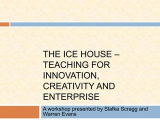 The Ice House – Teaching for Innovation, Creativity and Enterprise A workshop presented by Slafka Scragg and Warren Evans 