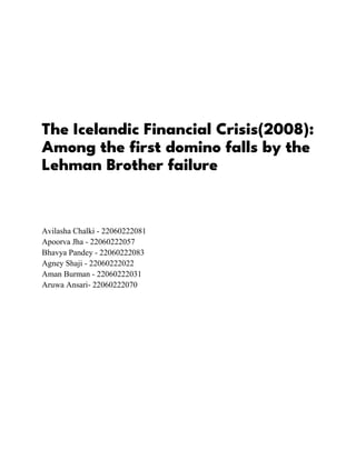 The Icelandic Financial Crisis(2008):
Among the first domino falls by the
Lehman Brother failure
Avilasha Chalki - 22060222081
Apoorva Jha - 22060222057
Bhavya Pandey - 22060222083
Agney Shaji - 22060222022
Aman Burman - 22060222031
Aruwa Ansari- 22060222070
 