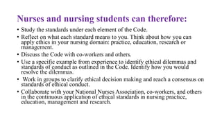 Nurses and nursing students can therefore:
• Study the standards under each element of the Code.
• Reflect on what each standard means to you. Think about how you can
apply ethics in your nursing domain: practice, education, research or
management.
• Discuss the Code with co-workers and others.
• Use a specific example from experience to identify ethical dilemmas and
standards of conduct as outlined in the Code. Identify how you would
resolve the dilemmas.
• Work in groups to clarify ethical decision making and reach a consensus on
standards of ethical conduct.
• Collaborate with your National Nurses Association, co-workers, and others
in the continuous application of ethical standards in nursing practice,
education, management and research.
 