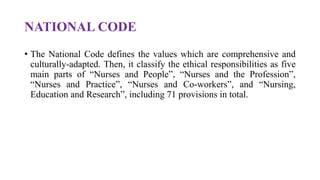 NATIONAL CODE
• The National Code defines the values which are comprehensive and
culturally-adapted. Then, it classify the ethical responsibilities as five
main parts of “Nurses and People”, “Nurses and the Profession”,
“Nurses and Practice”, “Nurses and Co-workers”, and “Nursing,
Education and Research”, including 71 provisions in total.
 