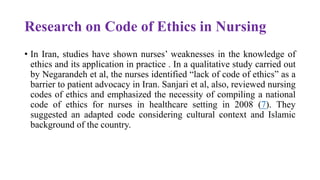 Research on Code of Ethics in Nursing
• In Iran, studies have shown nurses’ weaknesses in the knowledge of
ethics and its application in practice . In a qualitative study carried out
by Negarandeh et al, the nurses identified “lack of code of ethics” as a
barrier to patient advocacy in Iran. Sanjari et al, also, reviewed nursing
codes of ethics and emphasized the necessity of compiling a national
code of ethics for nurses in healthcare setting in 2008 (7). They
suggested an adapted code considering cultural context and Islamic
background of the country.
 