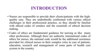 INTRODUCTION
• Nurses are responsible to provide their clients/patients with the high-
quality care. They are undoubtedly confronted with various ethical
challenges in their professional practice, so they should be familiar
with ethical codes of conduct and the essentials of ethical decision
making.
• Codes of ethics are fundamental guidance for nursing as like many
other professions. Although there are authentic international codes of
ethics for nurses, the national code would be the additional assistance
provided for clinical nurses in their complex roles in care of patients,
education, research and management of some parts of health care
system in the country.
 