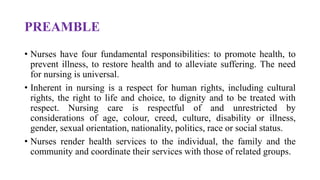 PREAMBLE
• Nurses have four fundamental responsibilities: to promote health, to
prevent illness, to restore health and to alleviate suffering. The need
for nursing is universal.
• Inherent in nursing is a respect for human rights, including cultural
rights, the right to life and choice, to dignity and to be treated with
respect. Nursing care is respectful of and unrestricted by
considerations of age, colour, creed, culture, disability or illness,
gender, sexual orientation, nationality, politics, race or social status.
• Nurses render health services to the individual, the family and the
community and coordinate their services with those of related groups.
 