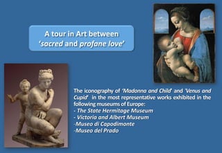 The iconography of ‘Madonna and Child' and 'Venus and
Cupid‘ in the most representative works exhibited in the
followingmuseums of Europe:
- The State Hermitage Museum
- Victoria and Albert Museum
-Museo di Capodimonte
-Museo del Prado
A tour in Art between
‘sacred and profane love’
 