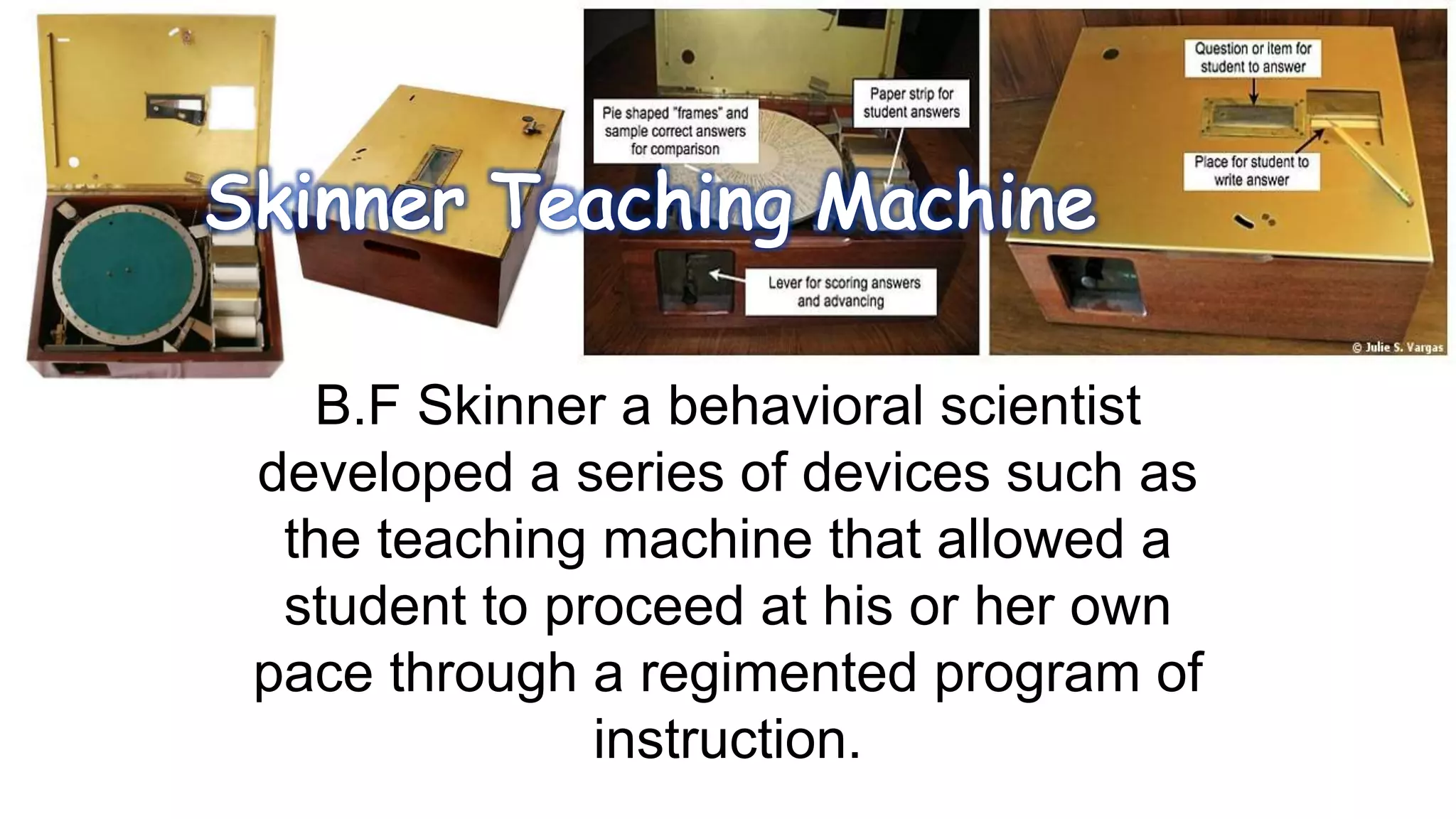 B.F Skinner a behavioral scientist
developed a series of devices such as
the teaching machine that allowed a
student to proceed at his or her own
pace through a regimented program of
instruction.
 